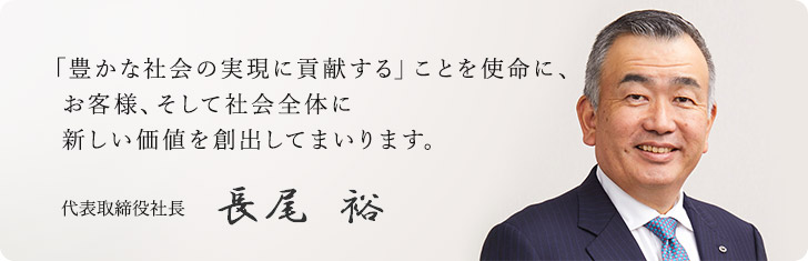 「豊かな社会の実現に貢献する」ことを使命に、お客様、そして社会全体に新しい価値を創出してまいります。代表取締役社長 長尾 裕